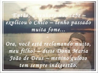 Então, a senhora não sabe – explicou o Chico – tenho passado muita fome... -  Ora, você está reclamando muito, meu filho! – disse Dona Maria João de Deus – menino guloso tem sempre indigestão. 