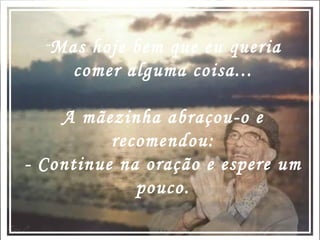 Mas hoje bem que eu queria comer alguma coisa... A mãezinha abraçou-o e recomendou: - Continue na oração e espere um pouco. 