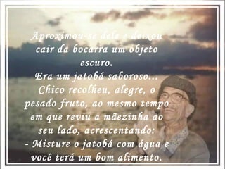 Aproximou-se dele e deixou cair da bocarra um objeto escuro. Era um jatobá saboroso... Chico recolheu, alegre, o pesado fruto, ao mesmo tempo em que reviu a mãezinha ao seu lado, acrescentando: - Misture o jatobá com água e você terá um bom alimento. 