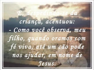 E, despedindo-se da criança, acentuou: - Como você observa, meu filho, quando oramos com fé viva, até um cão pode nos ajudar, em nome de Jesus. 