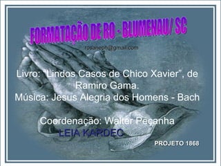 Livro: “Lindos Casos de Chico Xavier”, de Ramiro Gama. Música: Jesus Alegria dos Homens - Bach Coordenação: Walter Peçanha LEIA KARDEC   PROJETO 1868 FORMATAÇÃO DE RO - BLUMENAU/ SC [email_address] 