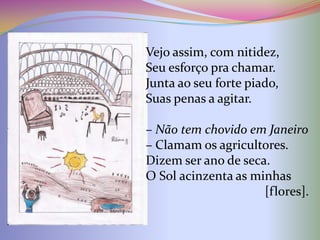 Vejo assim, com nitidez,
Seu esforço pra chamar.
Junta ao seu forte piado,
Suas penas a agitar.

– Não tem chovido em Janeiro
– Clamam os agricultores.
Dizem ser ano de seca.
O Sol acinzenta as minhas
                     [flores].
 