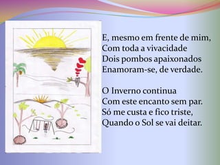 E, mesmo em frente de mim,
Com toda a vivacidade
Dois pombos apaixonados
Enamoram-se, de verdade.

O Inverno continua
Com este encanto sem par.
Só me custa e fico triste,
Quando o Sol se vai deitar.
 