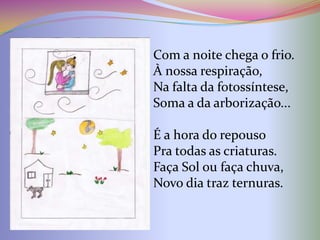 Com a noite chega o frio.
À nossa respiração,
Na falta da fotossíntese,
Soma a da arborização...

É a hora do repouso
Pra todas as criaturas.
Faça Sol ou faça chuva,
Novo dia traz ternuras.
 