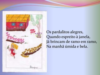 Os pardalitos alegres,
Quando espreito à janela,
Já brincam de ramo em ramo,
Na manhã úmida e bela.
 