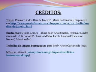 CRÉDITOS:
Texto: Poema “Lindos Dias de Janeiro” (Maria da Fonseca), disponível
em http://www.poesiadanatureza.blogspot.com.br/2012/01/lindos-
dias-de-janeiro.html

Ilustração: Heliana Gomes - aluna do 2º Ano B; Kátia, Helena e
Maria de Lurdes - alunas do 1.º Período EJA, Ensino Médio, Escola
Estadual “Celestino Nunes”, Paineiras/MG.

Trabalho de Língua Portuguesa: para Prof.ª Arlete Caetano de Jesus.

Música: Internet (joaozynhocamargo-lugar-de-delicias-
instrumental.mp3)
 