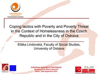 EUROPEAN RESEARCH CONFERENCE
Housing First. What’s Second?
Berlin, 20th September 2013
Coping tactics with Poverty and Poverty Threat
in the Context of Homelessness in the Czech
Republic and in the City of Ostrava
Eliška Lindovská, Faculty of Social Studies,
University of Ostrava
Insert your logo here
 