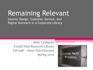 Remaining Relevant
Interior Design, Customer Service, and
Digital Outreach in a Corporate Library




                Abby Lindquist
    Condé Nast Research Library
   LIS 698 – Dean Tula Giannini
                   Spring 2012
 