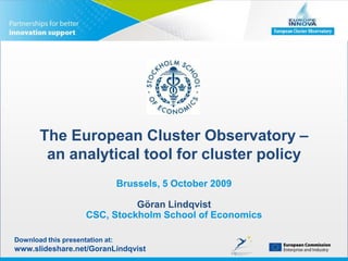 The European Cluster Observatory – an analytical tool for cluster policy Brussels, 5 October 2009Göran LindqvistCSC, Stockholm School of Economics Download this presentation at: www.slideshare.net/GoranLindqvist 