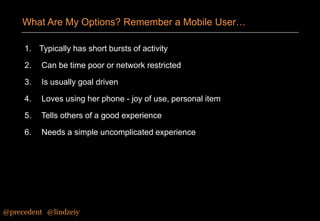 What Are My Options? Remember a Mobile User…
1. Typically has short bursts of activity
2.

Can be time poor or network restricted

3.

Is usually goal driven

4.

Loves using her phone - joy of use, personal item

5.

Tells others of a good experience

6.

Needs a simple uncomplicated experience

@precedent#@lindzeiy

 