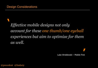 Design Considerations

‘ Effective mobile designs not only
account for these one thumb/one eyeball
experiences but aim to optimize for them
as well.

’

Luke Wroblewski – Mobile First

@precedent#@lindzeiy

 