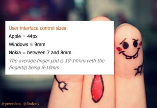 Design Considerations – Hit Areas
User interface control sizes:
Apple = 44px
Windows = 9mm
Nokia = between 7 and 8mm

The average finger pad is 10-14mm with the
fingertip being 8-10mm

@precedent @lindzeiy

 