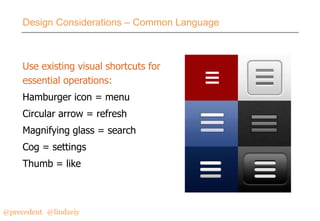 Design Considerations – Common Language

Use existing visual shortcuts for
essential operations:
Hamburger icon = menu

Circular arrow = refresh
Magnifying glass = search
Cog = settings

Thumb = like

@precedent#@lindzeiy

 