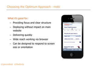 Choosing the Optimum Approach - mobi

What it’s good for:
– Providing focus and clear structure

– Deploying without impact on main
website
– Delivering quickly
– Wide reach working via browser

– Can be designed to respond to screen
size or orientation

@precedent#@lindzeiy

 