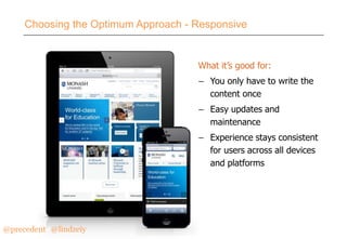 Choosing the Optimum Approach - Responsive

What it’s good for:
– You only have to write the
content once
– Easy updates and
maintenance
– Experience stays consistent
for users across all devices
and platforms

@precedent#@lindzeiy

 