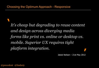 Choosing the Optimum Approach - Responsive

‘ It's cheap but degrading to reuse content
and design across diverging media
forms like print vs. online or desktop vs.
mobile. Superior UX requires tight
platform integration.

’

Jakob Neilsen – 21st May 2012

@precedent#@lindzeiy

 