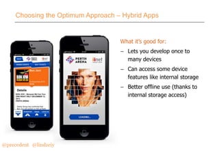 Choosing the Optimum Approach – Hybrid Apps

What it’s good for:
– Lets you develop once to
many devices
– Can access some device
features like internal storage
– Better offline use (thanks to
internal storage access)

@precedent#@lindzeiy

 