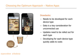 Choosing the Optimum Approach – Native Apps

Drawbacks:
– Needs to be developed for each
device type
– Data is a key consideration for
unconnected use
– Updates need to be rolled out for
each type
– Developing for each device type
quickly adds to costs

@precedent#@lindzeiy

 