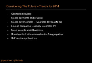 Considering The Future – Trends for 2014
–

Connected devices

–

Mobile payments and e-wallet

–

Mobile advancement - wearable devices (NFC)

–

Lounge computing - socially integrated TV

–

Move towards social business

–

Smart content with personalisation & aggregation

–

Self service applications

@precedent#@lindzeiy

 