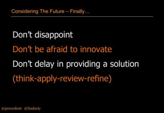Considering The Future – Finally…

Don’t disappoint

Don’t be afraid to innovate
Don’t delay in providing a solution

(think-apply-review-refine)

@precedent#@lindzeiy

 