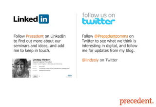 Follow Precedent on LinkedIn
to find out more about our
seminars and ideas, and add
me to keep in touch.

Follow @Precedentcomms on
Twitter to see what we think is
interesting in digital, and follow
me for updates from my blog.
@lindzeiy on Twitter

 