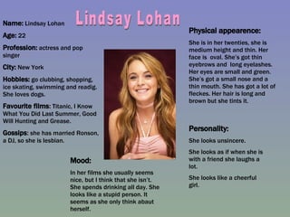 Name:  Lindsay Lohan Age:  22  Profession:  actress and pop singer City:  New York Hobbies:  go clubbing, shopping, ice skating, swimming and readig. She loves dogs. Favourite films :  T itanic, I Know What You Did Last Summer, Good Will Hunting and Grease. Gossips :  she has married Ronson, a DJ, so she is lesbian.  Physical appearence: She is in her twenties, she is medium height and thin. Her face is  oval. She’s got thin eyebrows and  long eyelashes. Her eyes are small and green. She’s got a small nose and a thin mouth. She has got a lot of fleckes. Her hair is long and brown but she tints it. Mood: In her films she usually seems nice, but I think that she isn’t. She spends drinking all day. She looks like a stupid person. It seems as she only think abaut herself. Personality: She looks unsincere. She looks as if when she is with a friend she laughs a lot. She looks like a cheerful girl. Lindsay Lohan 