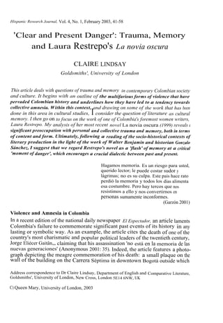 Hispanic Research Journal, Vol. 4, No. 1, February 2003, 41-58


 ' Clear and Present Danger': Trauma, Memory
       and Laura Restrepo's La novia oscura

                                  CLAIRE LINDSAY
                           Goldsmiths', University of London


This article deals with questions of trauma and memory in contemporary Colombian society
and culture. It begins with an outline of the multifarious forms of violence that have
pervaded Colombian history and underlines how they have led to a tendency towards
collective amnesia. Within this context, and drawing on some of the work that has been
                                            I
done in this area in cultural studies, consider the question of literature as cultural
memory. I then go on to focus on the work of one of Colombia's foremost women writers,
Laura Restrepo. My analysis of her most recent novel La novia oscura (1999) reveals a
significant preoccupation with personal and collective trauma and memory, both in terms
of content and form. Ultimately, following a reading of the socio-historical contexts of
literary production in the light of the work of Walter Benjamin and historian Gonzalo
Sánchez, I suggest that we regard Restrepo's novel as a 'flash' of memory at a critical
'moment of danger', which encourages a crucial dialectic between past and present.

                                                 Hagamos memoria. Es un riesgo para usted,
                                                 querido lector; le puede costar sudor y
                                                 lágrimas; no es su culpa. Este pais hace rato
                                                 perdió la memoria y todos los días alimenta
                                                 esa costumbre. Pero hay tercos que nos
                                                 resistimos a ello y nos convertirnos en
                                                 personas sumamente inconformes.
                                                                                (Garzón 2001)

Violence and Amnesia in Colombia
In a recent edition of the national daily newspaper El Espectador, an article laments
Colombia's failure to commemorate significant past events of its history in any
lasting or symbolic way. As an example, the article cites the death of one of the
country's most charismatic and popular political leaders of the twentieth century,
Jorge Eliécer Gaitân,„ claiming that his assassination 'no está en la memoria de las
nuevas generaciones' (Anonymous 2001: 35). Indeed, the article features a photo-
graph depicting the meagre commemoration of his death: a small plaque on the
wall of the building on the Carrera Séptima in downtown Bogotá outside which

Address correspondence to Dr Claire Lindsay, Department of English and Comparative Literature,
Goldsmiths', University of London, New Cross, London 5E14 6NW, UK

C) Queen Mary, University of London, 2003
 