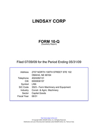 LINDSAY CORP



                               FORM Report)10-Q
                                (Quarterly




Filed 07/09/09 for the Period Ending 05/31/09


  Address          2707 NORTH 108TH STREET STE 102
                   OMAHA, NE 68164
Telephone          4024282131
        CIK        0000836157
    Symbol         LNN
 SIC Code          3523 - Farm Machinery and Equipment
   Industry        Constr. & Agric. Machinery
     Sector        Capital Goods
Fiscal Year        08/31




                                     http://www.edgar-online.com
                     © Copyright 2009, EDGAR Online, Inc. All Rights Reserved.
      Distribution and use of this document restricted under EDGAR Online, Inc. Terms of Use.
 