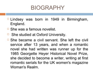 BIOGRAPHY
 Lindsey was born in 1949 in Birmingham,
England.
 She was a famous novelist.
 She studied at Oxford University.
 She became a civil servant. She left the civil
service after 13 years, and when a romantic
novel she had written was runner up for the
1985 Georgette Heyer Historical Novel Prize,
she decided to become a writer, writing at first
romantic serials for the UK women's magazine
Woman's Realm.
 