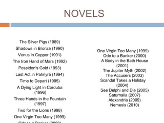 NOVELS
The Silver Pigs (1989)
Shadows in Bronze (1990)
Venus in Copper (1991)
The Iron Hand of Mars (1992)
Poseidon's Gold (1993)
Last Act in Palmyra (1994)
Time to Depart (1995)
A Dying Light in Corduba
(1996)
Three Hands in the Fountain
(1997)
Two for the Lions (1998)
One Virgin Too Many (1999)
One Virgin Too Many (1999)
Ode to a Banker (2000)
A Body in the Bath House
(2001)
The Jupiter Myth (2002)
The Accusers (2003)
Scandal Takes a Holiday
(2004)
See Delphi and Die (2005)
Saturnalia (2007)
Alexandria (2009)
Nemesis (2010)
 