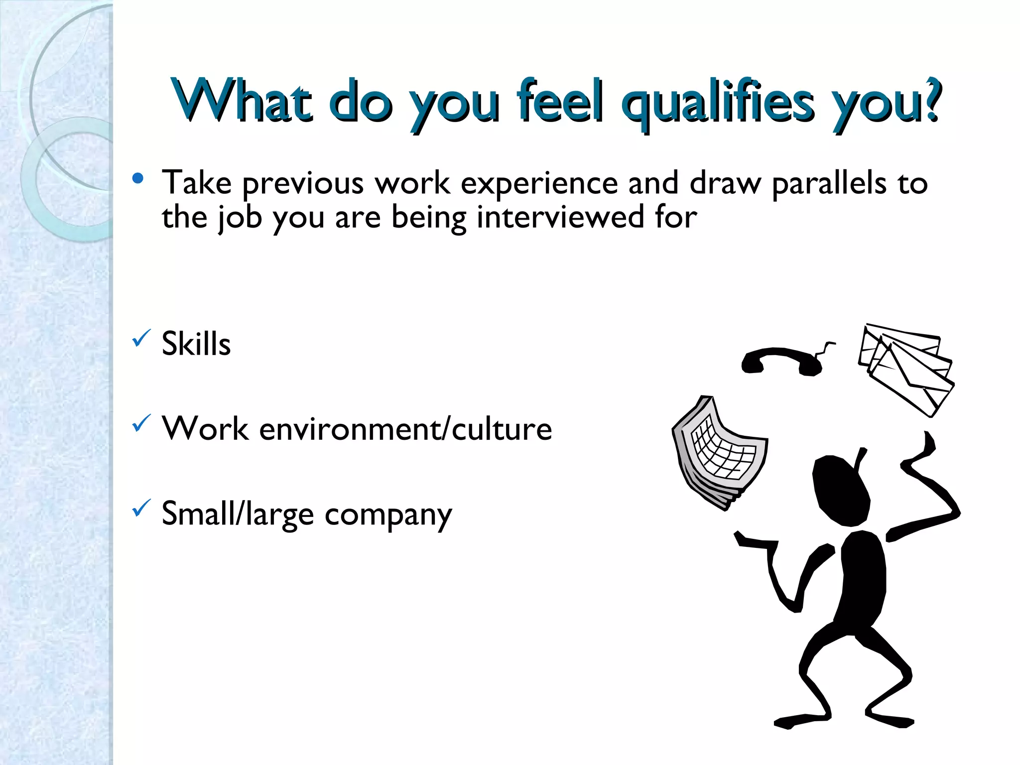 What do you feel qualifies you? Take previous work experience and draw parallels to the job you are being interviewed for Skills Work environment/culture Small/large company 