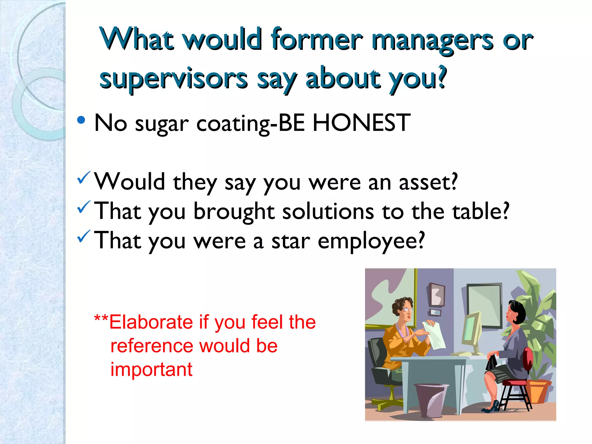 What would former managers or supervisors say about you? No sugar coating-BE HONEST Would they say you were an asset? That you brought solutions to the table? That you were a star employee? **Elaborate if you feel the reference would be important 