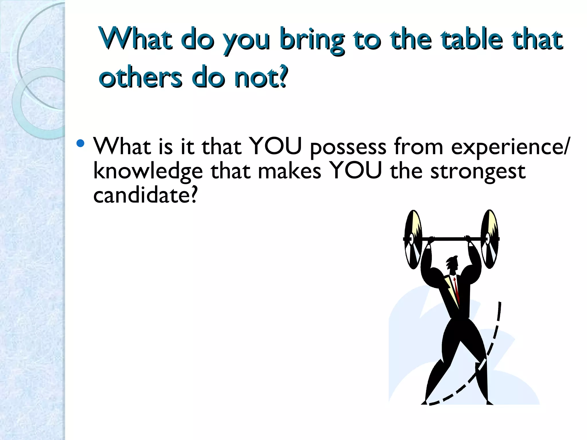 What do you bring to the table that others do not? What is it that YOU possess from experience/ knowledge that makes YOU the strongest candidate? 