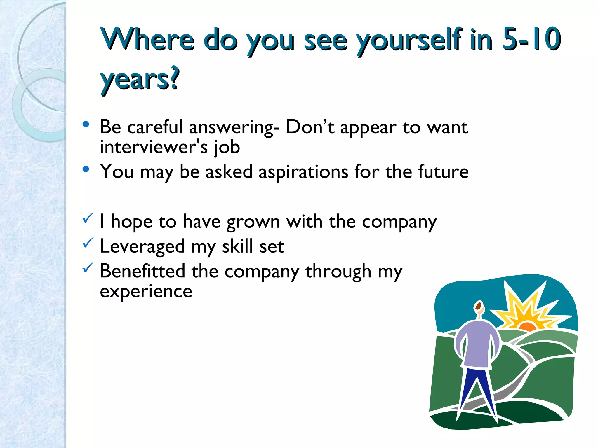 Where do you see yourself in 5-10 years? Be careful answering- Don’t appear to want interviewer's job You may be asked aspirations for the future I hope to have grown with the company Leveraged my skill set Benefitted the company through my experience 
