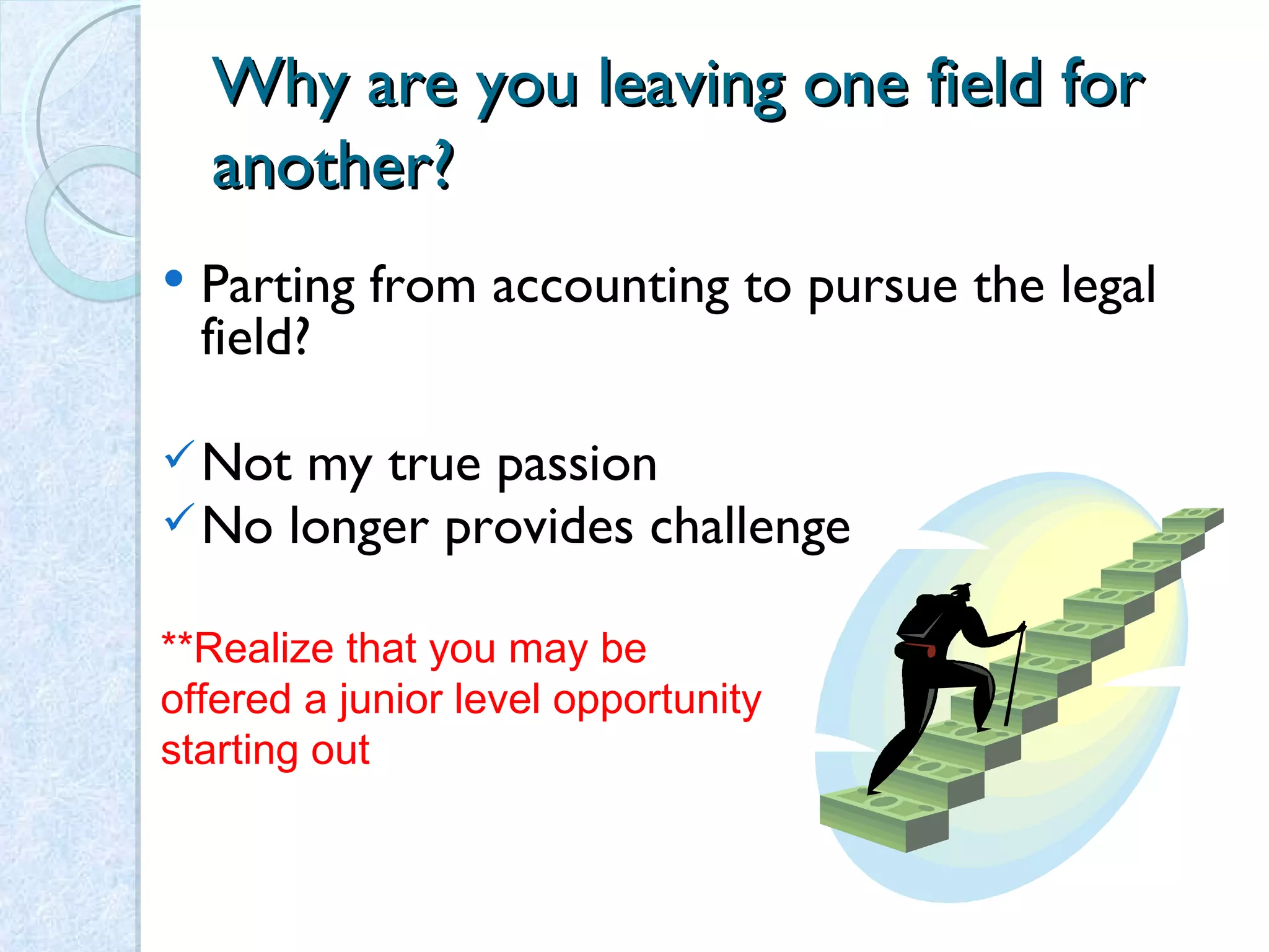 Why are you leaving one field for another? Parting from accounting to pursue the legal field? Not my true passion No longer provides challenge **Realize that you may be offered a junior level opportunity starting out 