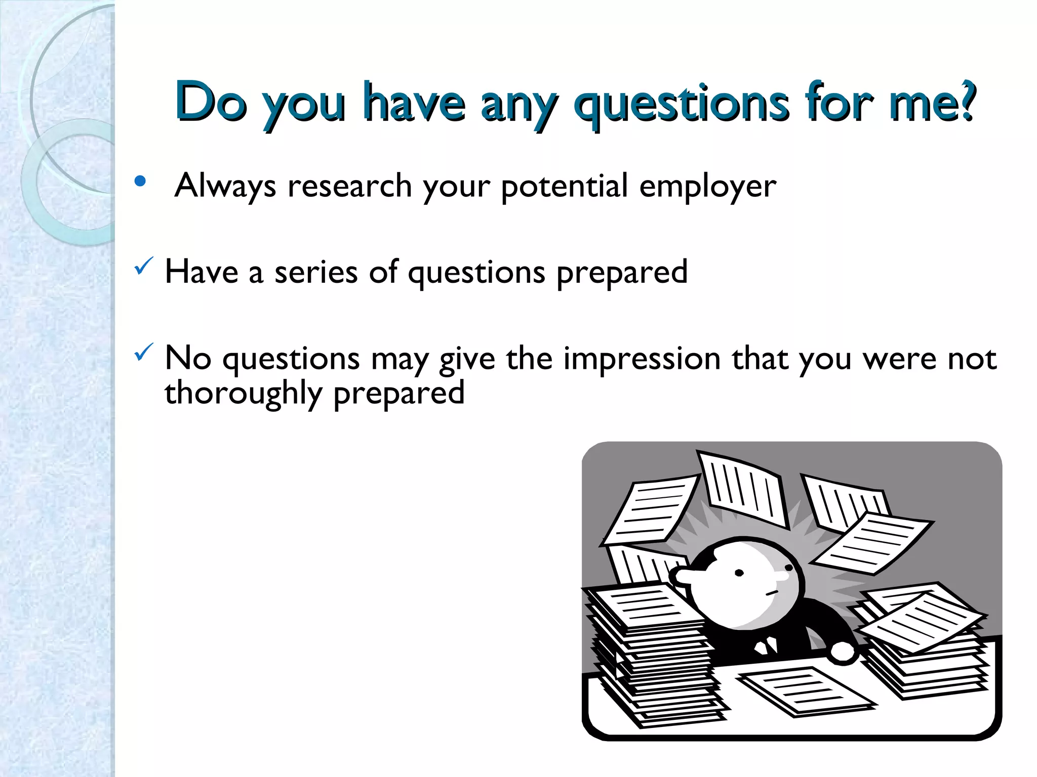 Do you have any questions for me? Always research your potential employer   Have a series of questions prepared No questions may give the impression that you were not thoroughly prepared 