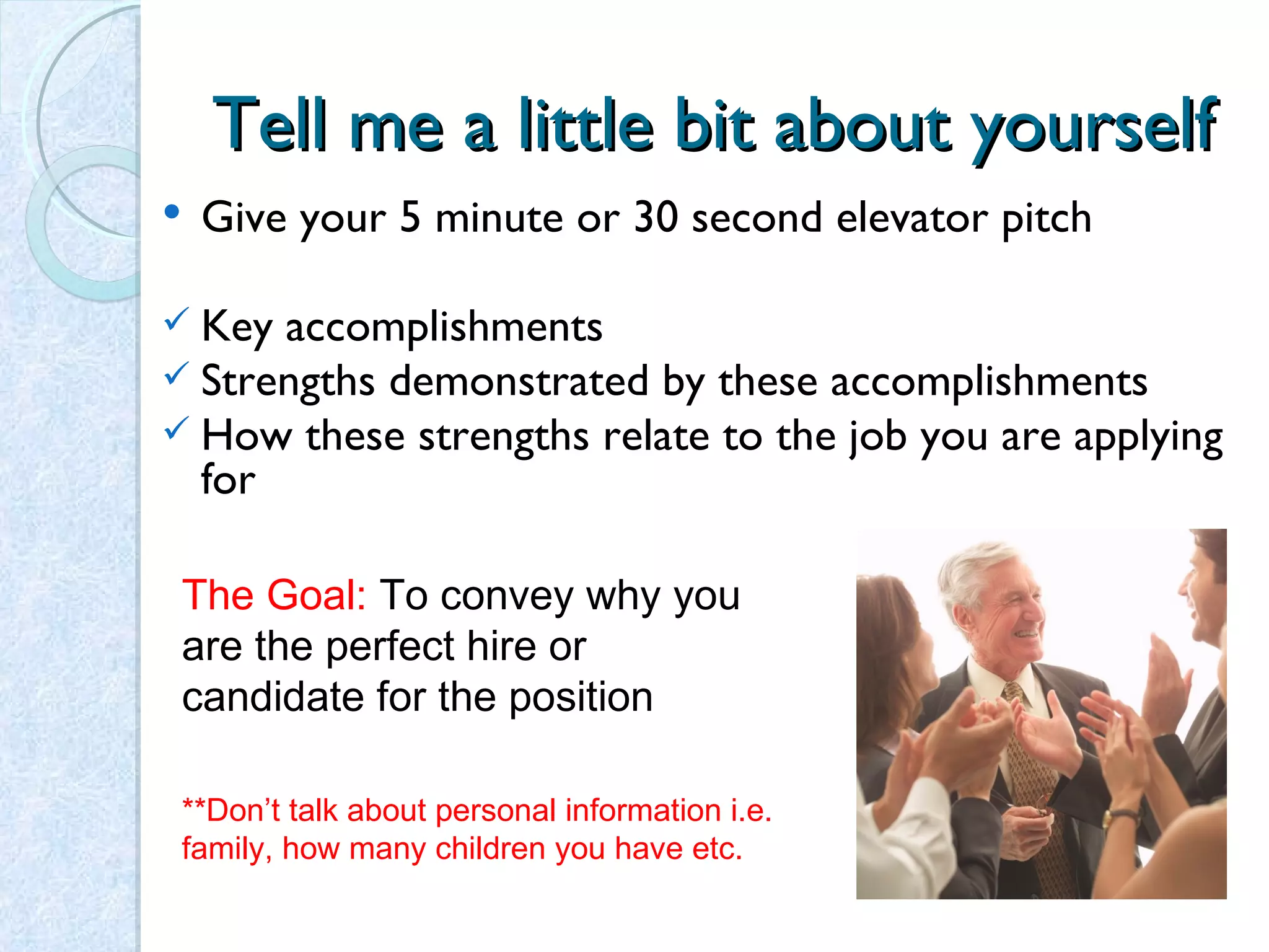 Tell me a little bit about yourself Give your 5 minute or 30 second elevator pitch  Key accomplishments Strengths demonstrated by these accomplishments How these strengths relate to the job you are applying for The Goal:  To convey why you are the perfect hire or candidate for the position **Don’t talk about personal information i.e. family, how many children you have etc.  