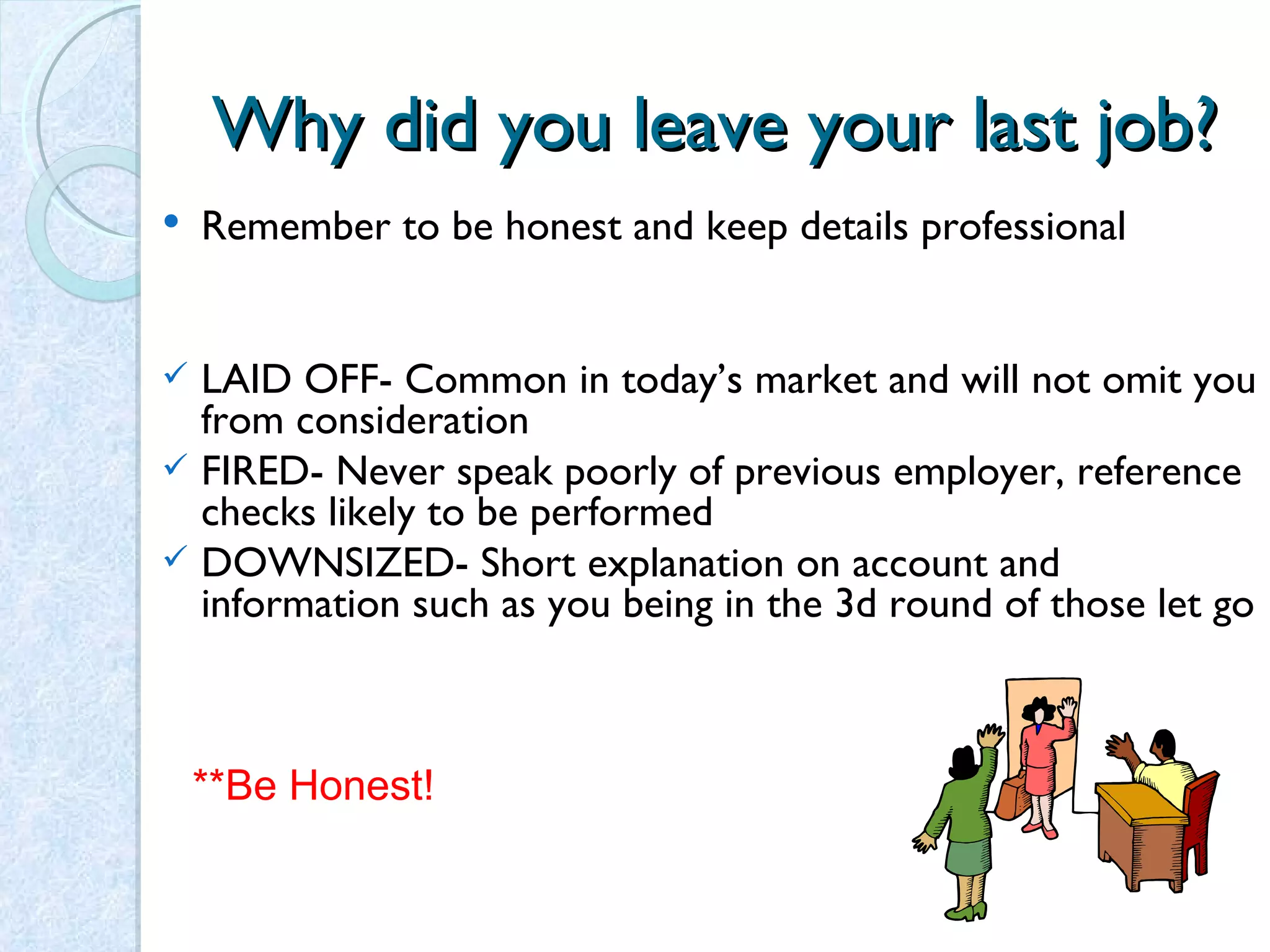 Why did you leave your last job? Remember to be honest and keep details professional LAID OFF- Common in today’s market and will not omit you from consideration FIRED- Never speak poorly of previous employer, reference checks likely to be performed DOWNSIZED- Short explanation on account and information such as you being in the 3d round of those let go **Be Honest! 
