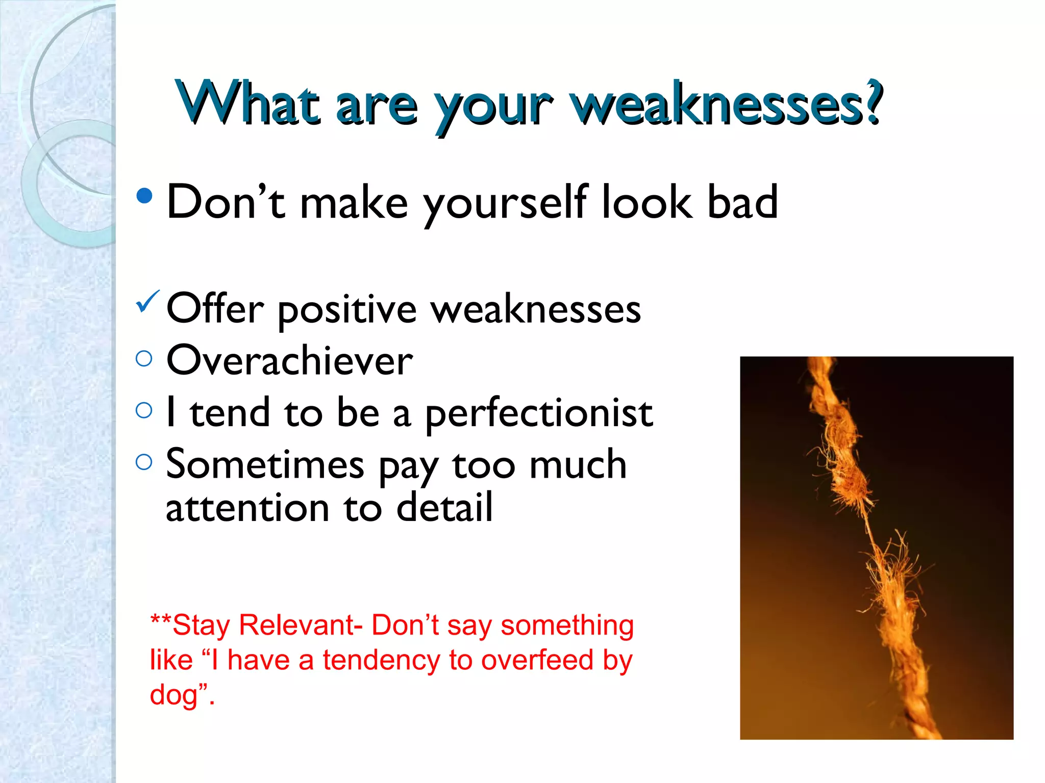 What are your weaknesses? Don’t make yourself look bad Offer positive weaknesses  Overachiever I tend to be a perfectionist Sometimes pay too much attention to detail **Stay Relevant- Don’t say something like “I have a tendency to overfeed by dog”.  