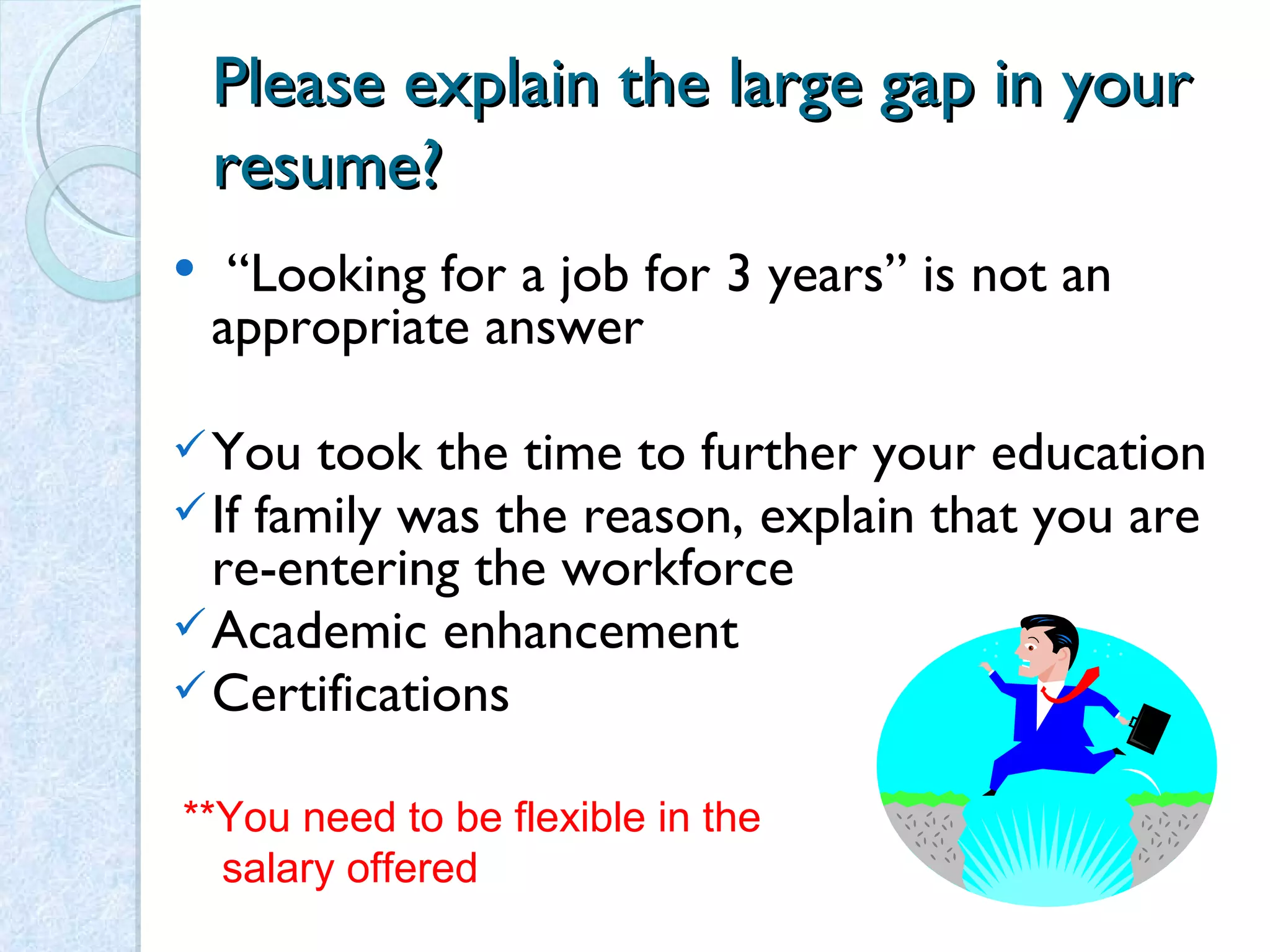 Please explain the large gap in your resume? “ Looking for a job for 3 years” is not an appropriate answer You took the time to further your education If family was the reason, explain that you are re-entering the workforce Academic enhancement Certifications **You need to be flexible in the  salary offered 