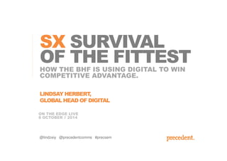 SX SURVIVAL 
OF THE FITTEST 
HOW THE BHF IS USING DIGITAL TO WIN 
COMPETITIVE ADVANTAGE. 
LINDSAY HERBERT, 
GLOBAL HEAD OF DIGITAL 
ON THE EDGE LIVE 
8 OCTOBER // 2014 
@lindzeiy @precedentcomms #precsem 
 