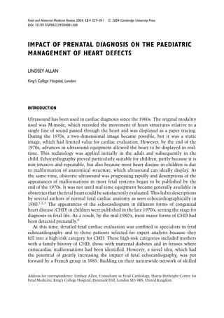 Fetal and Maternal Medicine Review 2004; 15:4 327–341 C 2004 Cambridge University Press
DOI: 10.1017/S0965539504001330
IMPACT OF PRENATAL DIAGNOSIS ON THE PAEDIATRIC
MANAGEMENT OF HEART DEFECTS
LINDSEY ALLAN
King’s College Hospital, London
INTRODUCTION
Ultrasound has been used in cardiac diagnosis since the 1960s. The original modality
used was M-mode, which recorded the movement of heart structures relative to a
single line of sound passed through the heart and was displayed as a paper tracing.
During the 1970s, a two-dimensional image became possible, but it was a static
image, which had limited value for cardiac evaluation. However, by the end of the
1970s, advances in ultrasound equipment allowed the heart to be displayed in real-
time. This technology was applied initially in the adult and subsequently in the
child. Echocardiography proved particularly suitable for children, partly because it is
non-invasive and repeatable, but also because most heart disease in children is due
to malformation of anatomical structure, which ultrasound can ideally display. At
the same time, obstetric ultrasound was progressing rapidly and descriptions of the
appearances of malformations in most fetal systems began to be published by the
end of the 1970s. It was not until real-time equipment became generally available in
obstetrics that the fetal heart could be satisfactorily evaluated. This led to descriptions
by several authors of normal fetal cardiac anatomy as seen echocardiographically in
1980.1,2,3
The appearances of the echocardiogram in different forms of congenital
heart disease (CHD) in children were published in the late 1970’s, setting the stage for
diagnosis in fetal life. As a result, by the mid-1980’s, most major forms of CHD had
been detected prenatally.4
At this time, detailed fetal cardiac evaluation was conﬁned to specialists in fetal
echocardiography and to those patients selected for expert analysis because they
fell into a high-risk category for CHD. These high-risk categories included mothers
with a family history of CHD, those with maternal diabetes and in fetuses where
extracardiac malformations had been identiﬁed. However, a novel idea, which had
the potential of greatly increasing the impact of fetal echocardiography, was put
forward by a French group in 1985. Building on their nationwide network of skilled
Address for correspondence: Lindsey Allen, Consultant in Fetal Cardiology, Harris Birthright Centre for
Fetal Medicine, King’s College Hospital, Denmark Hill, London SE5 9RS, United Kingdom.
 