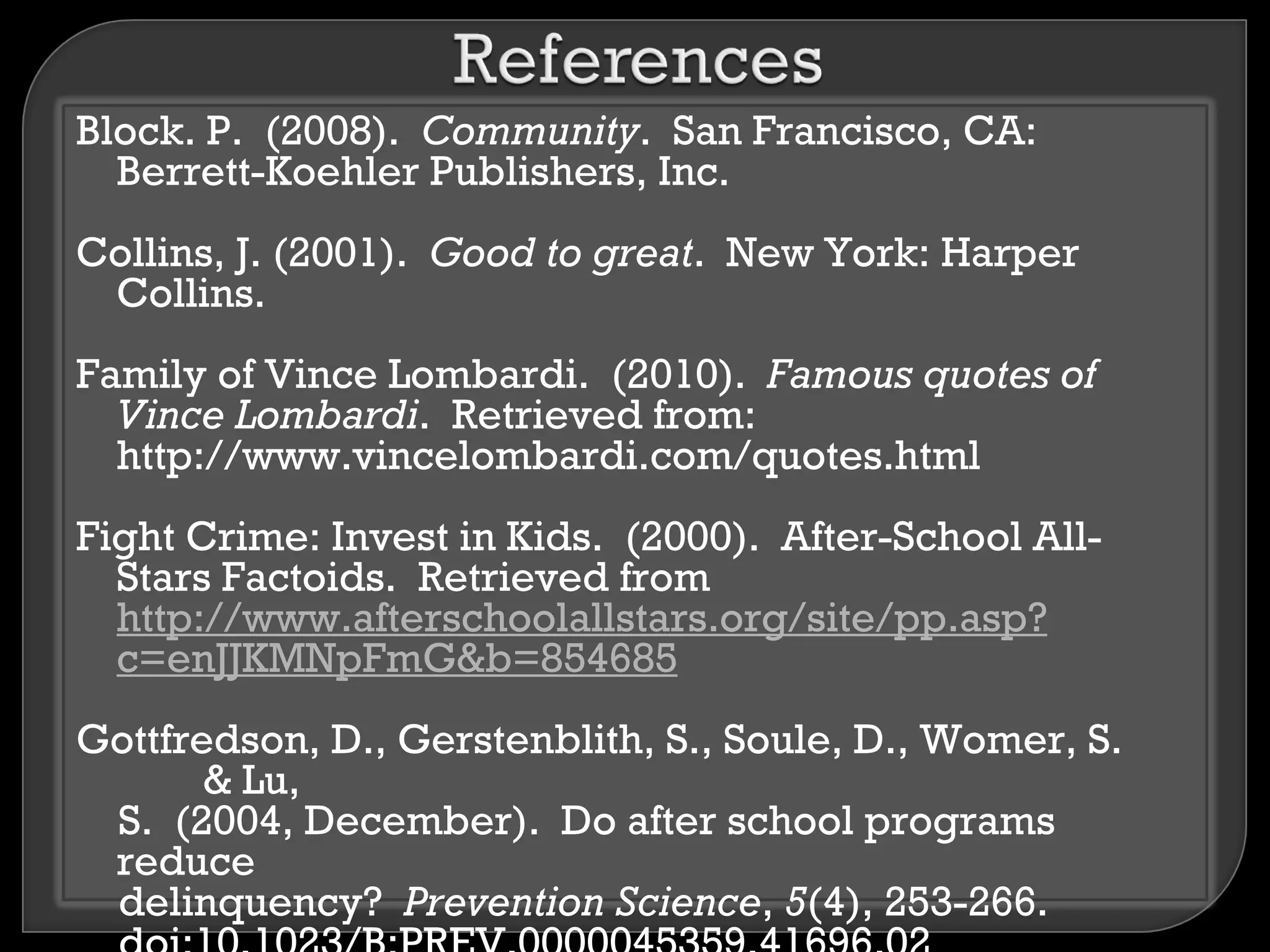 Block. P. (2008). Community. San Francisco, CA:
  Berrett-Koehler Publishers, Inc.
Collins, J. (2001). Good to great. New York: Harper
 Collins.
Family of Vince Lombardi. (2010). Famous quotes of
  Vince Lombardi. Retrieved from:
  http://www.vincelombardi.com/quotes.html
Fight Crime: Invest in Kids. (2000). After-School All-
  Stars Factoids. Retrieved from
  http://www.afterschoolallstars.org/site/pp.asp?
  c=enJJKMNpFmG&b=854685
Gottfredson, D., Gerstenblith, S., Soule, D., Womer, S.
       & Lu,
 S. (2004, December). Do after school programs
 reduce
 delinquency? Prevention Science, 5(4), 253-266.
 