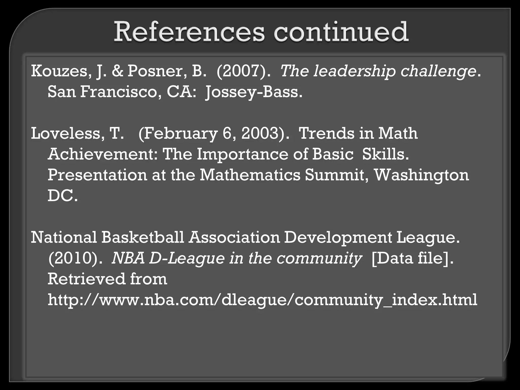 Kouzes, J. & Posner, B. (2007). The leadership challenge.
  San Francisco, CA: Jossey-Bass.

Loveless, T. (February 6, 2003). Trends in Math
  Achievement: The Importance of Basic Skills.
  Presentation at the Mathematics Summit, Washington
  DC.

National Basketball Association Development League.
 (2010). NBA D-League in the community [Data file].
 Retrieved from
 http://www.nba.com/dleague/community_index.html
 