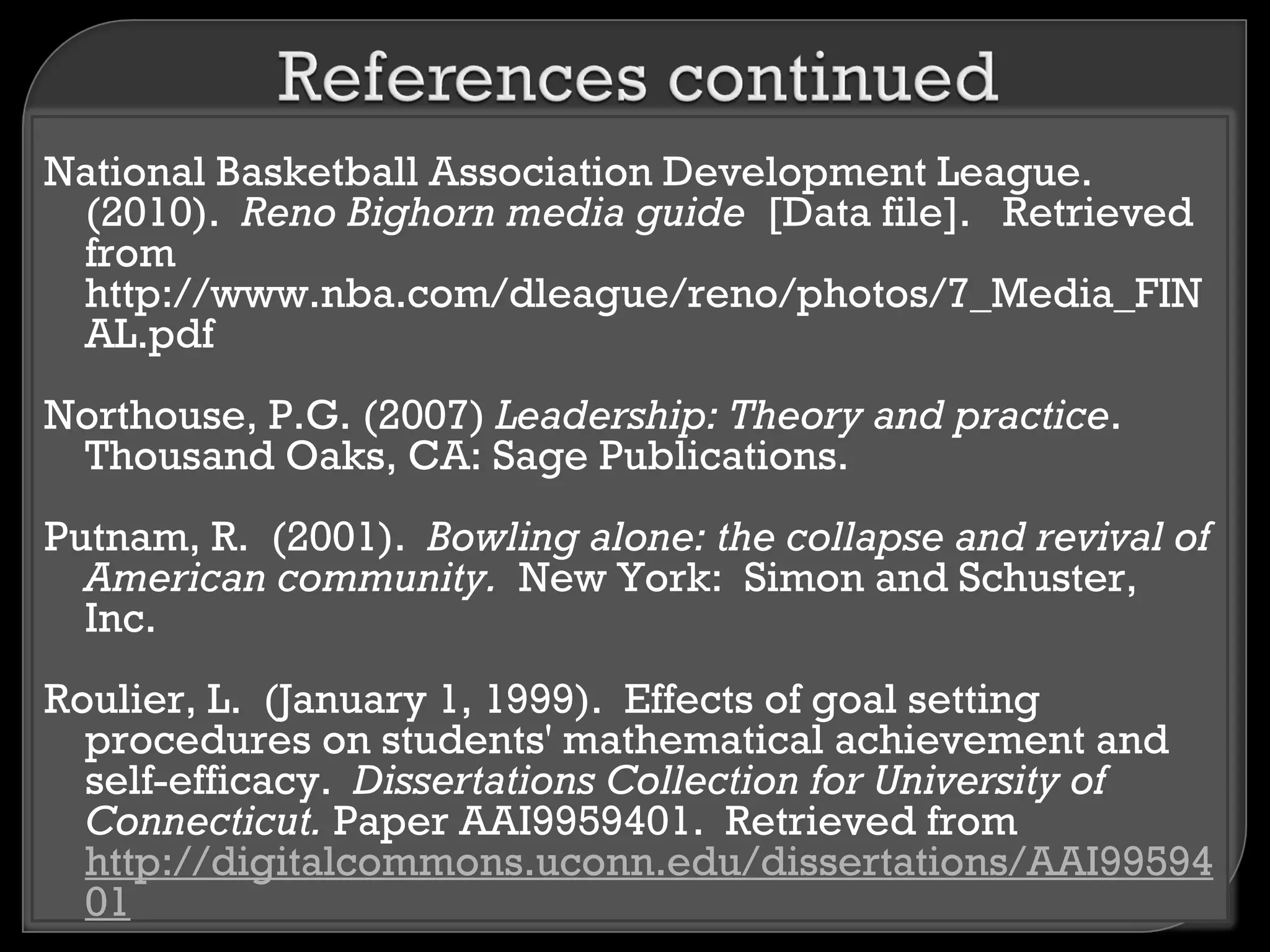 National Basketball Association Development League.
 (2010). Reno Bighorn media guide [Data file]. Retrieved
 from
 http://www.nba.com/dleague/reno/photos/7_Media_FIN
 AL.pdf
Northouse, P.G. (2007) Leadership: Theory and practice.
 Thousand Oaks, CA: Sage Publications.
Putnam, R. (2001). Bowling alone: the collapse and revival of
  American community. New York: Simon and Schuster,
  Inc.
Roulier, L. (January 1, 1999). Effects of goal setting
  procedures on students' mathematical achievement and
  self-efficacy. Dissertations Collection for University of
  Connecticut. Paper AAI9959401. Retrieved from
  http://digitalcommons.uconn.edu/dissertations/AAI99594
  01
 
