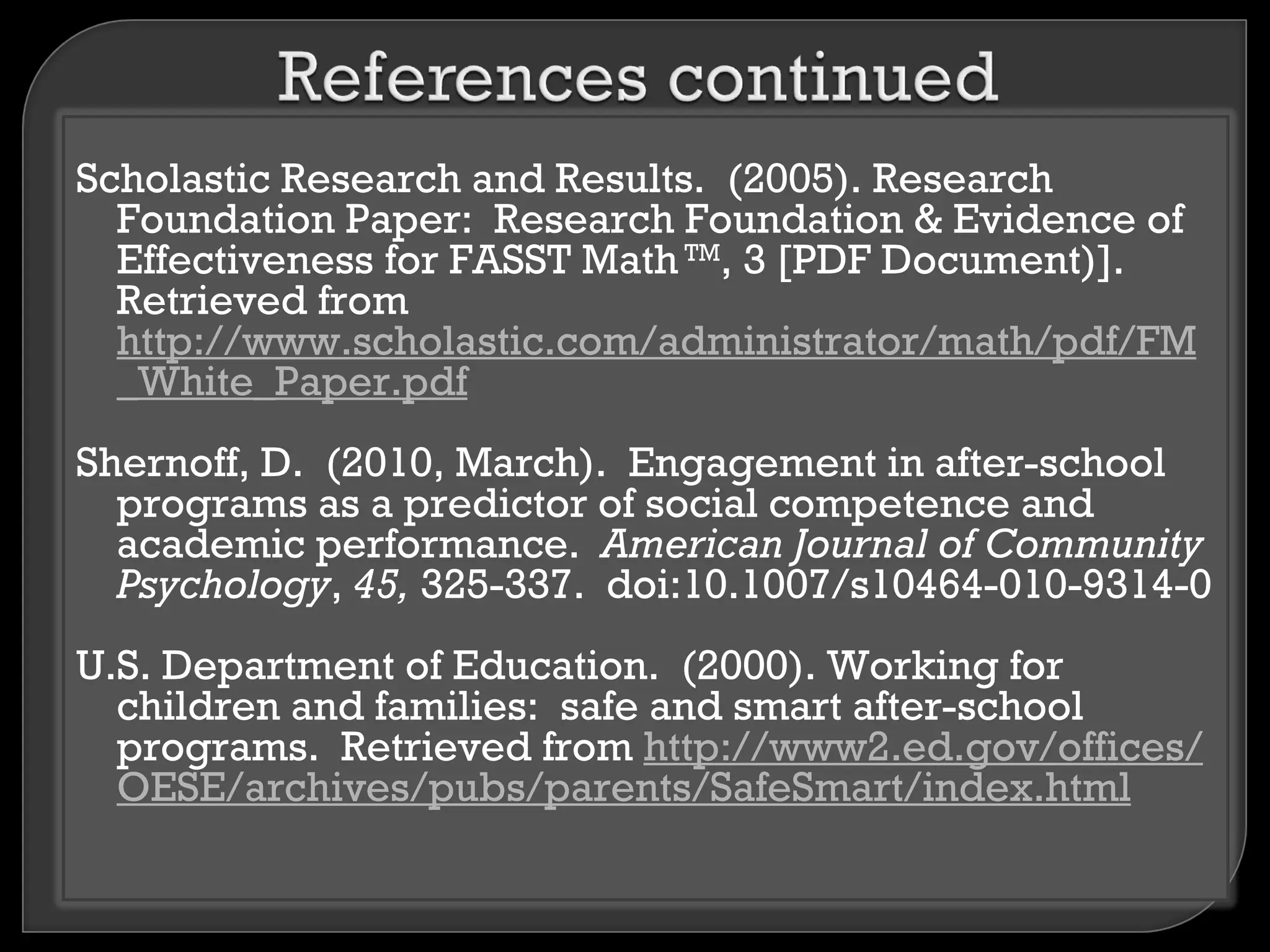 Scholastic Research and Results. (2005). Research
  Foundation Paper: Research Foundation & Evidence of
  Effectiveness for FASST Math TM, 3 [PDF Document)].
  Retrieved from
  http://www.scholastic.com/administrator/math/pdf/FM
  _White_Paper.pdf
Shernoff, D. (2010, March). Engagement in after-school
  programs as a predictor of social competence and
  academic performance. American Journal of Community
  Psychology, 45, 325-337. doi:10.1007/s10464-010-9314-0
U.S. Department of Education. (2000). Working for
  children and families: safe and smart after-school
  programs. Retrieved from http://www2.ed.gov/offices/
  OESE/archives/pubs/parents/SafeSmart/index.html
 