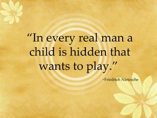 “ In every real man a child is hidden that wants to play.”  ~Friedrich Nietzsche 