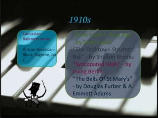 1910s
Caucasian-             “Scott Joplin's New Rag”
Ballroom music
                       - by Scott Joplin
African-American-      “The Darktown Strutters'
Blues, Ragtime, Jaz
z
                       Ball” - by Shelton Brooks
                       “Syncopated Walk” - by
                       Irving Berlin
                       “The Bells Of St Mary's”
                       - by Douglas Furber & A.
                       Emmett Adams
 