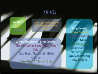 1940s
Western       1941 - Les Paul made the
  Jazz         first solid body electric
 Swing                   guitar              Bing Crosby
                                            Frank Sinatra
                                           Benny Goodman
 White Christmas - Bing Crosby               Glenn Miller
 The Christmas Song - Nat "King"            Ella Fitzgerald
              Cole                           Billie Holiday
   God Bless The Child - Billie             Nat King Cole
            Holiday                        Louis Armstrong
    Take The "A" Train - Duke                 Roy Rogers
           Ellington
 