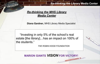 Re-thinking the Library Media Center

Re-thinking the MHS Library
Media Center
Diana Gardner, MHS Library Media Specialist

“Investing in only 5% of the school’s real
estate [the library]…has an impact on 100% of
the students.”
THE ROBIN HOOD FOUNDATION

 